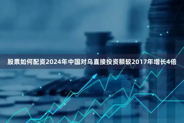 股票如何配资2024年中国对乌直接投资额较2017年增长4倍