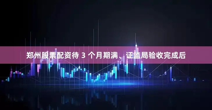 郑州股票配资待 3 个月期满、证监局验收完成后