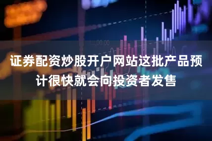 证券配资炒股开户网站这批产品预计很快就会向投资者发售