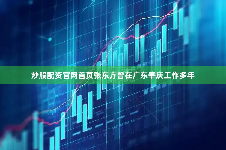 炒股配资官网首页张东方曾在广东肇庆工作多年