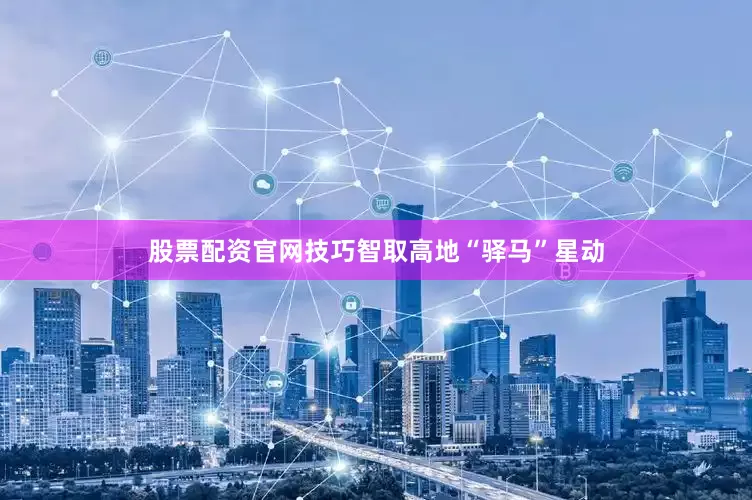 股票配资官网技巧智取高地“驿马”星动