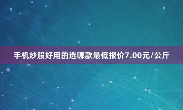 手机炒股好用的选哪款最低报价7.00元/公斤