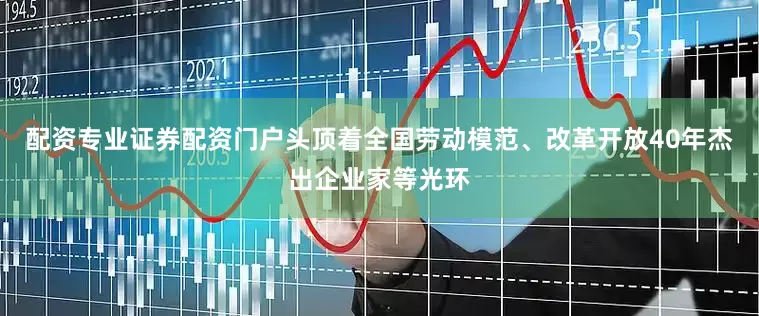 配资专业证券配资门户头顶着全国劳动模范、改革开放40年杰出企业家等光环