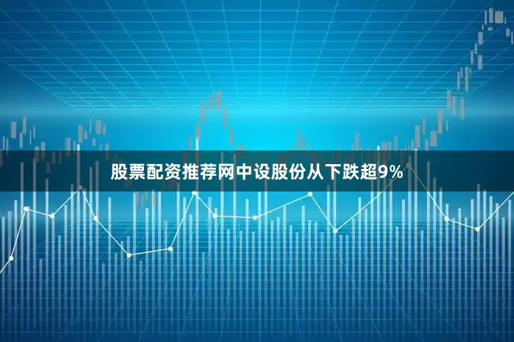 股票配资推荐网中设股份从下跌超9%