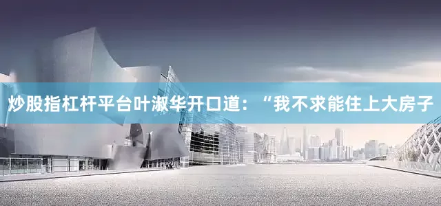 炒股指杠杆平台叶淑华开口道：“我不求能住上大房子