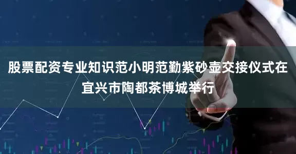 股票配资专业知识范小明范勤紫砂壶交接仪式在宜兴市陶都茶博城举行