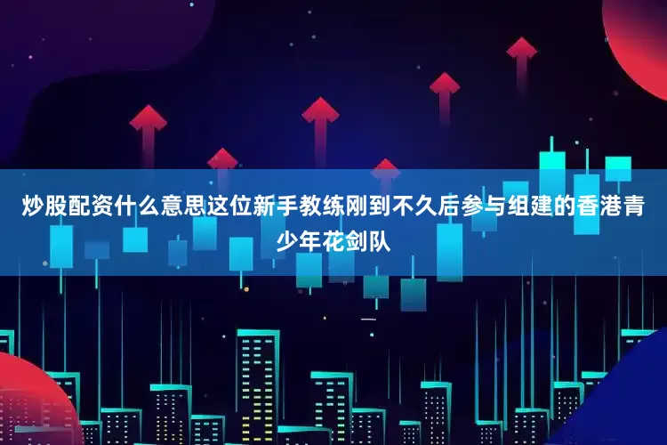 炒股配资什么意思这位新手教练刚到不久后参与组建的香港青少年花剑队